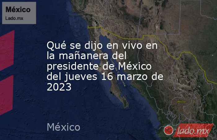 Qué se dijo en vivo en la mañanera del presidente de México del jueves 16 marzo de 2023. Noticias en tiempo real