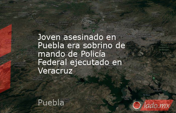 Joven asesinado en Puebla era sobrino de mando de Policía Federal ejecutado en Veracruz. Noticias en tiempo real