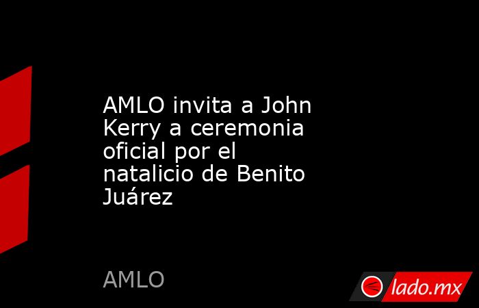 AMLO invita a John Kerry a ceremonia oficial por el natalicio de Benito Juárez. Noticias en tiempo real