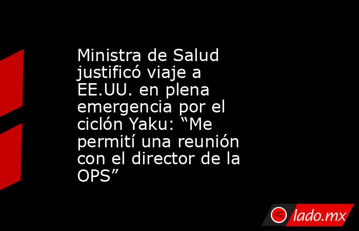 Ministra de Salud justificó viaje a EE.UU. en plena emergencia por el ciclón Yaku: “Me permití una reunión con el director de la OPS”. Noticias en tiempo real