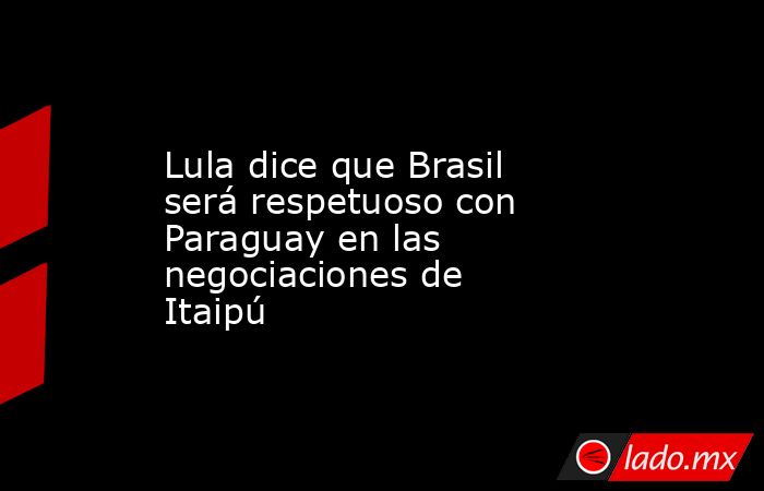 Lula dice que Brasil será respetuoso con Paraguay en las negociaciones de Itaipú. Noticias en tiempo real