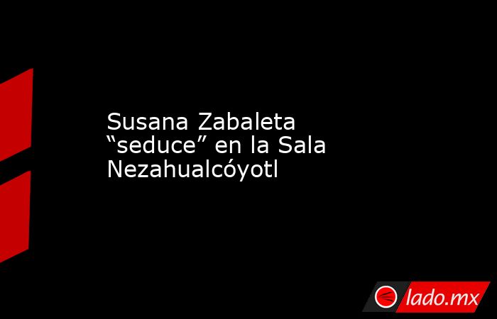 Susana Zabaleta “seduce” en la Sala Nezahualcóyotl. Noticias en tiempo real