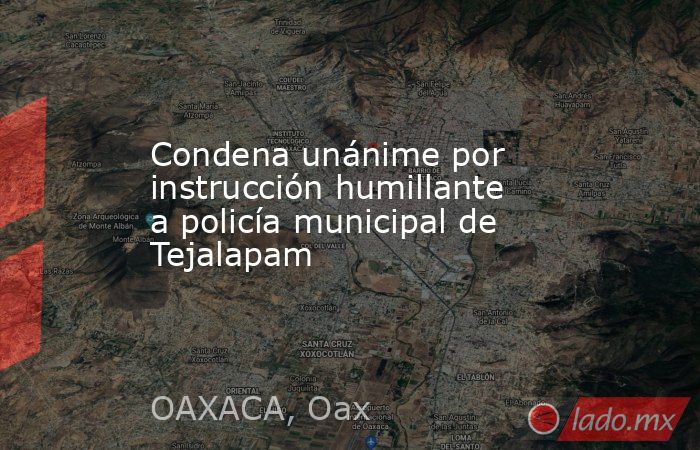 Condena unánime por instrucción humillante a policía municipal de Tejalapam. Noticias en tiempo real