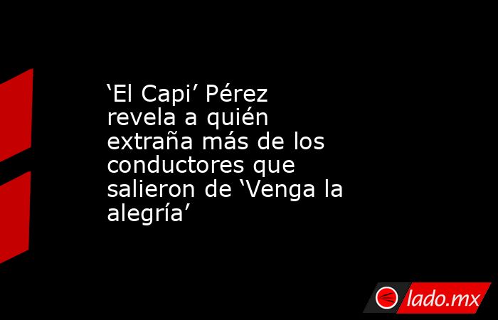 ‘El Capi’ Pérez revela a quién extraña más de los conductores que salieron de ‘Venga la alegría’. Noticias en tiempo real