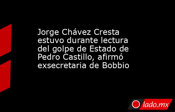 Jorge Chávez Cresta estuvo durante lectura del golpe de Estado de Pedro Castillo, afirmó exsecretaria de Bobbio. Noticias en tiempo real