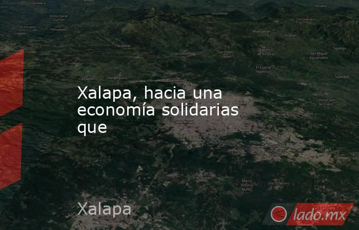 Xalapa, hacia una economía solidarias que. Noticias en tiempo real