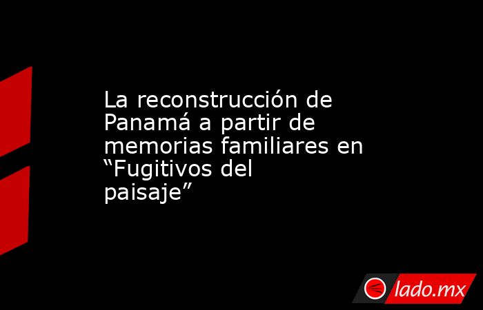 La reconstrucción de Panamá a partir de memorias familiares en “Fugitivos del paisaje”. Noticias en tiempo real