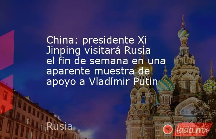 China: presidente Xi Jinping visitará Rusia el fin de semana en una aparente muestra de apoyo a Vladímir Putin. Noticias en tiempo real