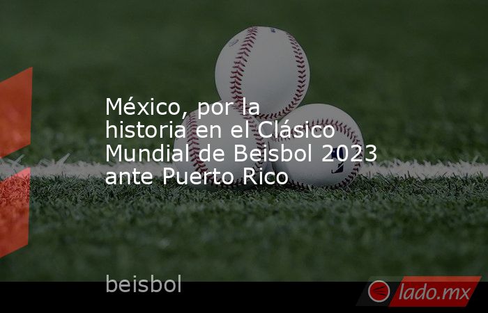 México, por la historia en el Clásico Mundial de Beisbol 2023 ante Puerto Rico. Noticias en tiempo real