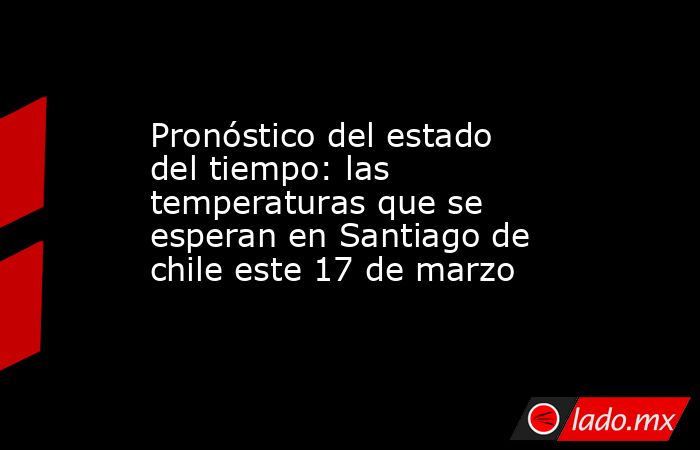 Pronóstico del estado del tiempo: las temperaturas que se esperan en Santiago de chile este 17 de marzo. Noticias en tiempo real