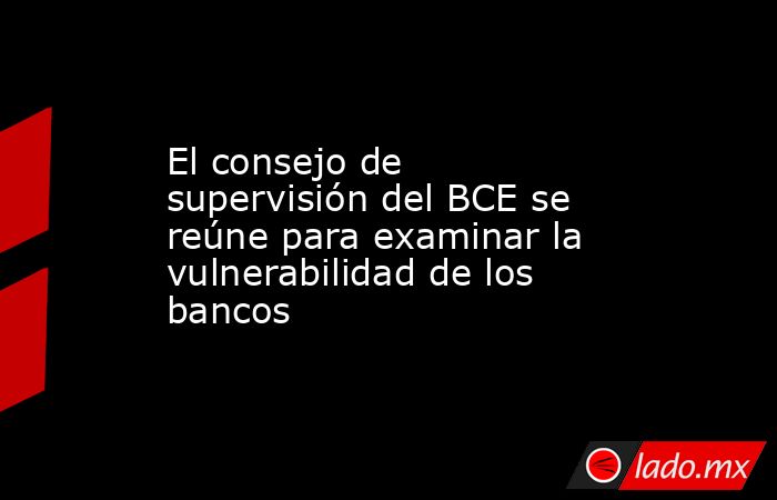 El consejo de supervisión del BCE se reúne para examinar la vulnerabilidad de los bancos. Noticias en tiempo real