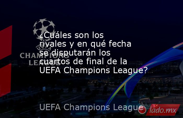 ¿Cuáles son los rivales y en qué fecha se disputarán los cuartos de final de la UEFA Champions League?. Noticias en tiempo real