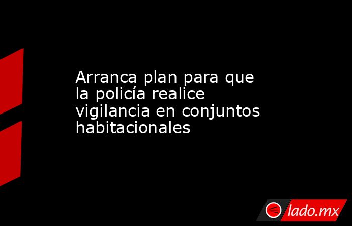 Arranca plan para que la policía realice vigilancia en conjuntos habitacionales. Noticias en tiempo real