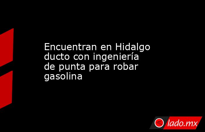 Encuentran en Hidalgo ducto con ingeniería de punta para robar gasolina. Noticias en tiempo real