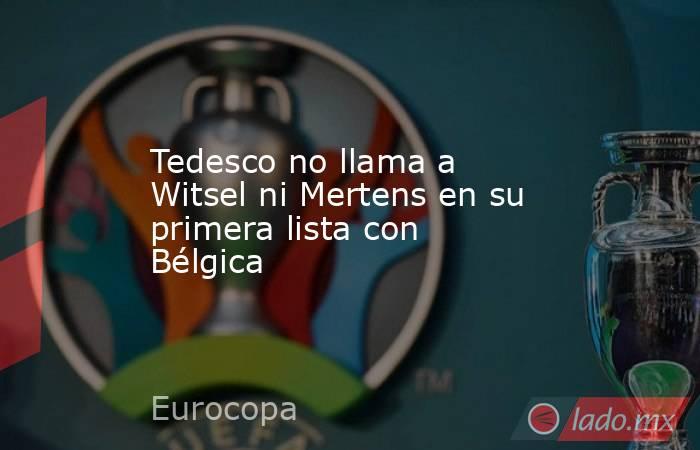 Tedesco no llama a Witsel ni Mertens en su primera lista con Bélgica. Noticias en tiempo real