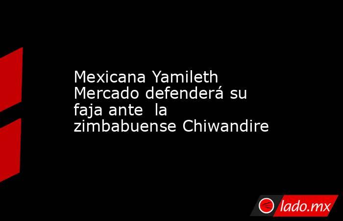 Mexicana Yamileth Mercado defenderá su faja ante  la zimbabuense Chiwandire. Noticias en tiempo real