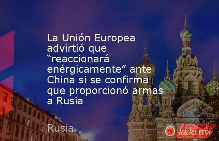 La Unión Europea advirtió que “reaccionará enérgicamente” ante China si se confirma que proporcionó armas a Rusia . Noticias en tiempo real
