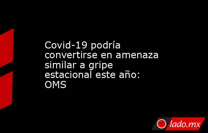 Covid-19 podría convertirse en amenaza similar a gripe estacional este año: OMS. Noticias en tiempo real