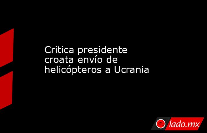 Critica presidente croata envío de helicópteros a Ucrania. Noticias en tiempo real