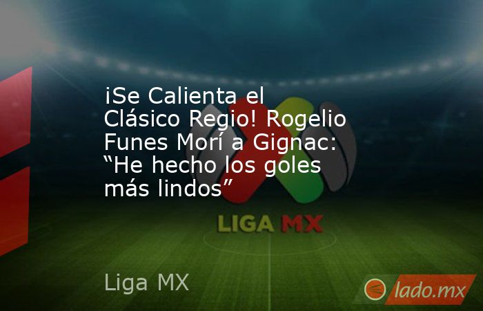 ¡Se Calienta el Clásico Regio! Rogelio Funes Morí a Gignac: “He hecho los goles más lindos”. Noticias en tiempo real