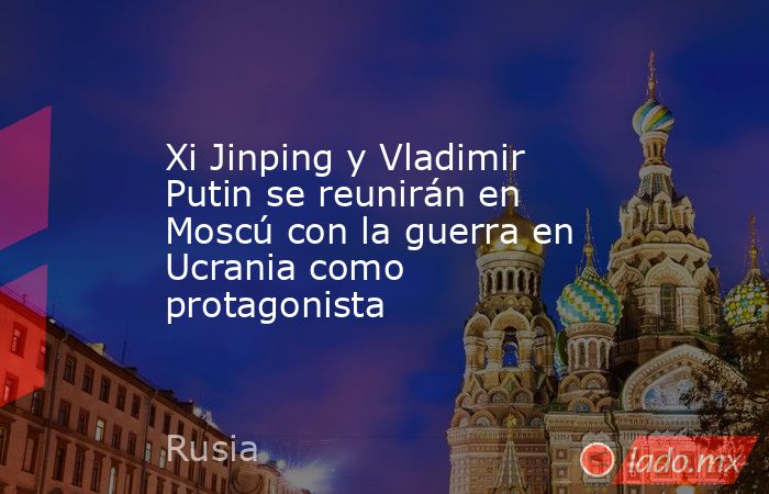 Xi Jinping y Vladimir Putin se reunirán en Moscú con la guerra en Ucrania como protagonista. Noticias en tiempo real