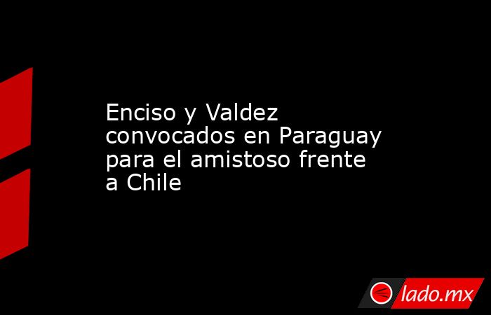 Enciso y Valdez convocados en Paraguay para el amistoso frente a Chile. Noticias en tiempo real