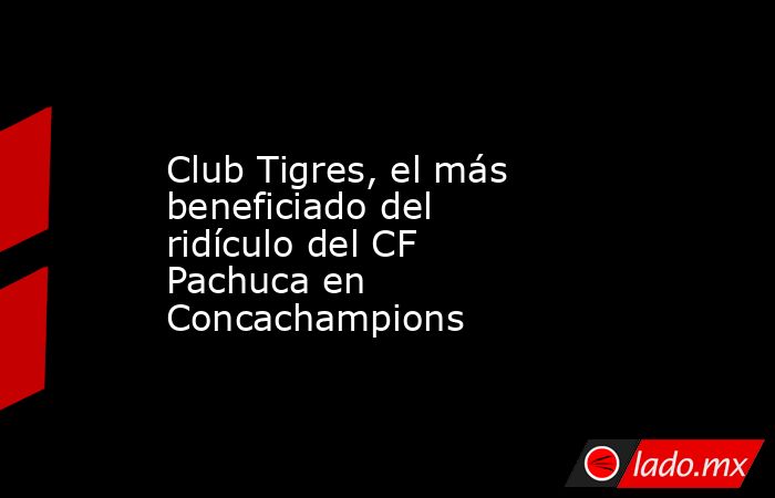 Club Tigres, el más beneficiado del ridículo del CF Pachuca en Concachampions. Noticias en tiempo real