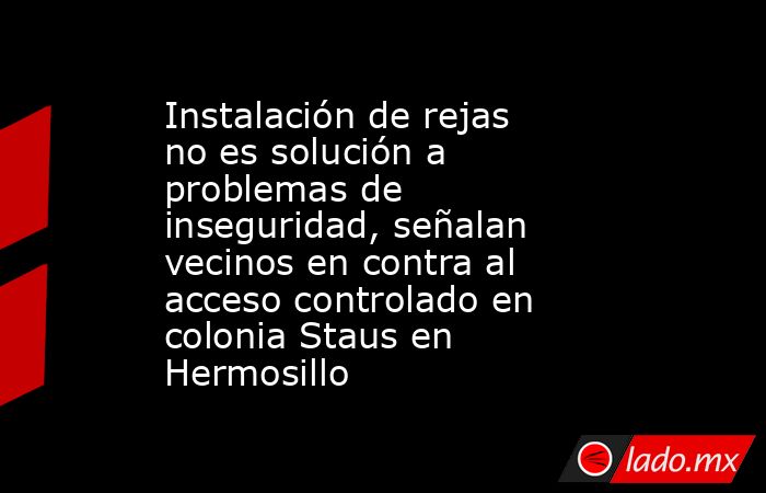 Instalación de rejas no es solución a problemas de inseguridad, señalan vecinos en contra al acceso controlado en colonia Staus en Hermosillo. Noticias en tiempo real