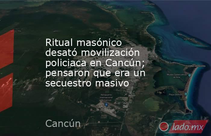 Ritual masónico desató movilización policiaca en Cancún; pensaron que era un secuestro masivo. Noticias en tiempo real