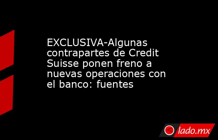 EXCLUSIVA-Algunas contrapartes de Credit Suisse ponen freno a nuevas operaciones con el banco: fuentes. Noticias en tiempo real