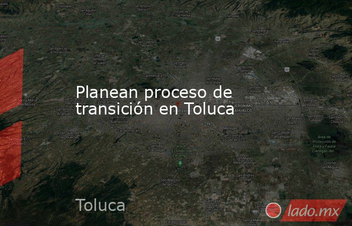 Planean proceso de transición en Toluca. Noticias en tiempo real