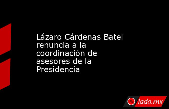 Lázaro Cárdenas Batel renuncia a la coordinación de asesores de la Presidencia. Noticias en tiempo real