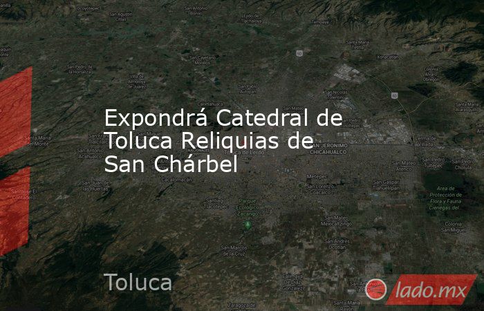Expondrá Catedral de Toluca Reliquias de San Chárbel . Noticias en tiempo real