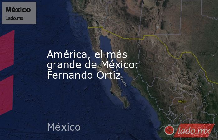 América, el más grande de México: Fernando Ortiz. Noticias en tiempo real