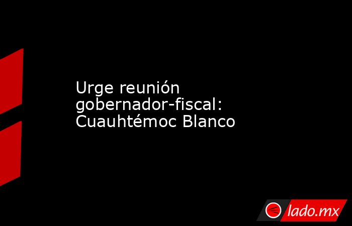 Urge reunión gobernador-fiscal: Cuauhtémoc Blanco. Noticias en tiempo real