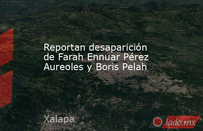 Reportan desaparición de Farah Ennuar Pérez Aureoles y Boris Pelah. Noticias en tiempo real