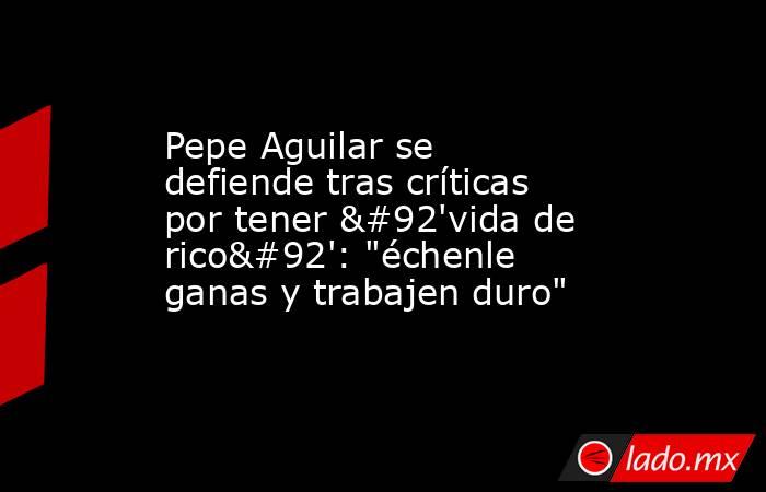 Pepe Aguilar se defiende tras críticas por tener \'vida de rico\': 