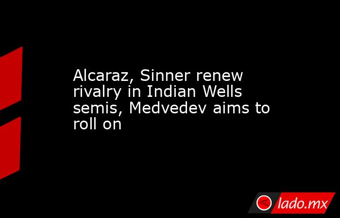 Alcaraz, Sinner renew rivalry in Indian Wells semis, Medvedev aims to roll on. Noticias en tiempo real