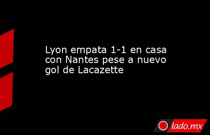 Lyon empata 1-1 en casa con Nantes pese a nuevo gol de Lacazette. Noticias en tiempo real