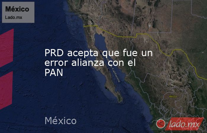 PRD acepta que fue un error alianza con el PAN. Noticias en tiempo real