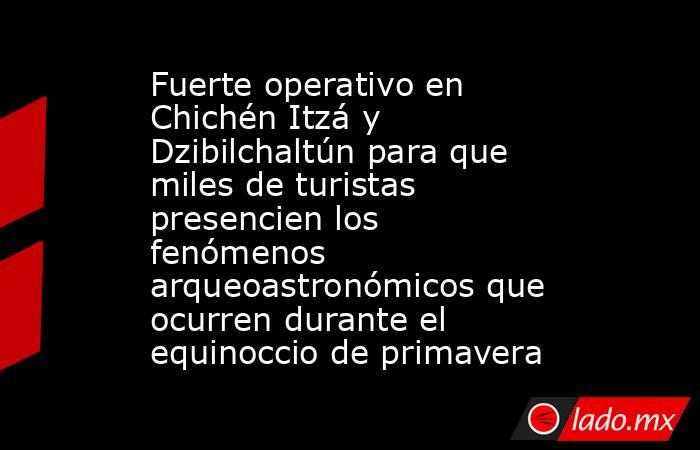 Fuerte operativo en Chichén Itzá y Dzibilchaltún para que miles de turistas presencien los fenómenos arqueoastronómicos que ocurren durante el equinoccio de primavera. Noticias en tiempo real