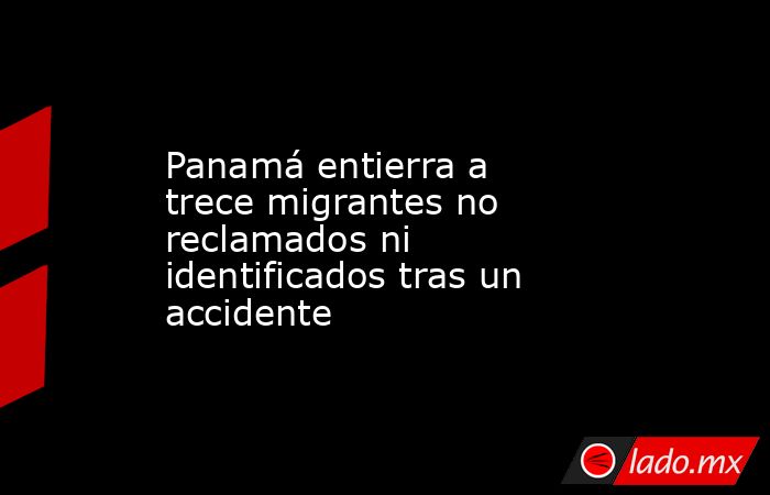 Panamá entierra a trece migrantes no reclamados ni identificados tras un accidente. Noticias en tiempo real