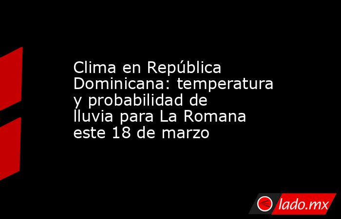 Clima en República Dominicana: temperatura y probabilidad de lluvia para La Romana este 18 de marzo. Noticias en tiempo real