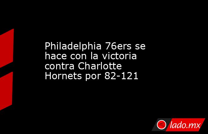 Philadelphia 76ers se hace con la victoria contra Charlotte Hornets por 82-121. Noticias en tiempo real