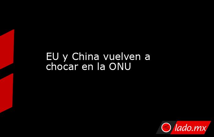 EU y China vuelven a chocar en la ONU. Noticias en tiempo real