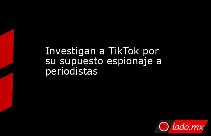 Investigan a TikTok por su supuesto espionaje a periodistas. Noticias en tiempo real