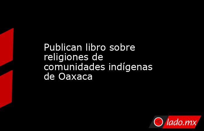 Publican libro sobre religiones de comunidades indígenas de Oaxaca. Noticias en tiempo real