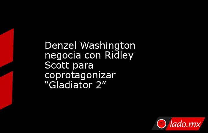 Denzel Washington negocia con Ridley Scott para coprotagonizar “Gladiator 2”. Noticias en tiempo real