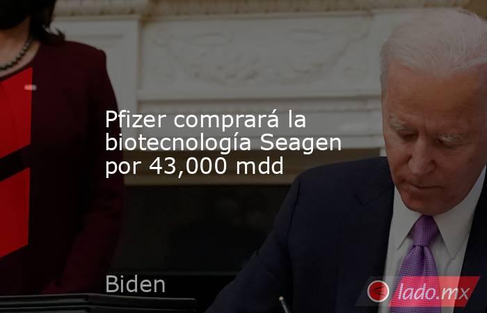 Pfizer comprará la biotecnología Seagen por 43,000 mdd. Noticias en tiempo real