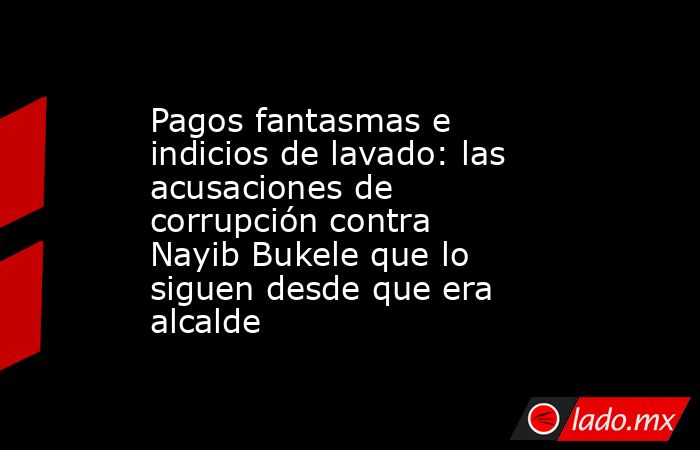 Pagos fantasmas e indicios de lavado: las acusaciones de corrupción contra Nayib Bukele que lo siguen desde que era alcalde. Noticias en tiempo real